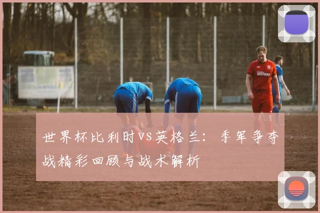 世界杯比利时vs英格兰：季军争夺战精彩回顾与战术解析